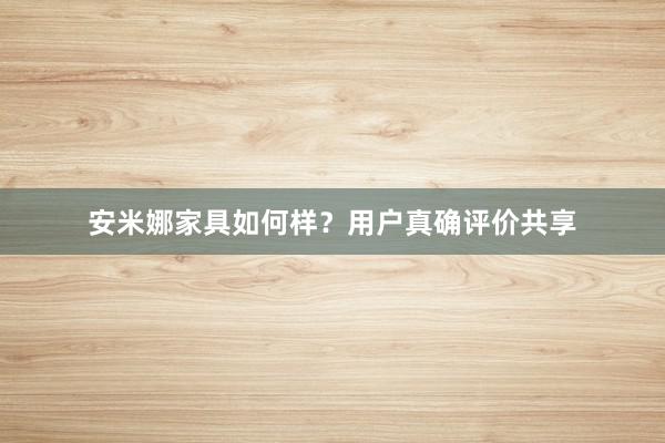安米娜家具如何样？用户真确评价共享