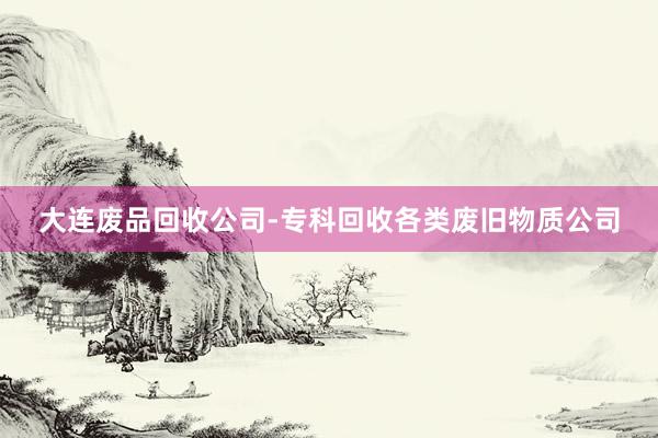 大连废品回收公司-专科回收各类废旧物质公司
